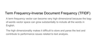 Term Frequency-Inverse Document Frequency (TFIDF)
A term frequency vector can become very high dimensional because the bag-
of-words vector space can grow substantially to include all the words in
English.
The high dimensionality makes it difficult to store and parse the text and
contribute to performance issues related to text analysis.
 