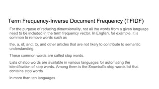 Term Frequency-Inverse Document Frequency (TFIDF)
For the purpose of reducing dimensionality, not all the words from a given language
need to be included in the term frequency vector. In English, for example, it is
common to remove words such as
the, a, of, and, to, and other articles that are not likely to contribute to semantic
understanding.
These common words are called stop words.
Lists of stop words are available in various languages for automating the
identification of stop words. Among them is the Snowball's stop words list that
contains stop words
in more than ten languages.
 