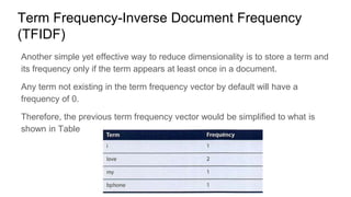 Term Frequency-Inverse Document Frequency
(TFIDF)
Another simple yet effective way to reduce dimensionality is to store a term and
its frequency only if the term appears at least once in a document.
Any term not existing in the term frequency vector by default will have a
frequency of 0.
Therefore, the previous term frequency vector would be simplified to what is
shown in Table
 