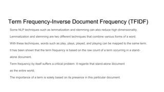 Term Frequency-Inverse Document Frequency (TFIDF)
Some NLP techniques such as lemmatization and stemming can also reduce high dimensionality.
Lemmatization and stemming are two different techniques that combine various forms of a word.
With these techniques, words such as play, plays, played, and playing can be mapped to the same term.
It has been shown that the term frequency is based on the raw count of a term occurring in a stand-
alone document.
Term frequency by itself suffers a critical problem: It regards that stand-alone document
as the entire world.
The importance of a term is solely based on its presence in this particular document.
 