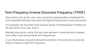 Term Frequency-Inverse Document Frequency (TFIDF)
Stop words such as the, and, and a could be inappropriately considered the
most important because they have the highest frequencies in every document.
For example, the top three most frequent words in Shakespeare's Hamlet are
all stop words {t he, and, and of,
Besides stop words, words that are more general in meaning tend to appear
more often, thus having higher term frequencies.
In an article about consumer telecommunications, the word phone would be
likely to receive a high term frequency.
 