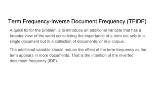 Term Frequency-Inverse Document Frequency (TFIDF)
A quick fix for the problem is to introduce an additional variable that has a
broader view of the world considering the importance of a term not only in a
single document but in a collection of documents, or in a corpus.
The additional variable should reduce the effect of the term frequency as the
term appears in more documents. That is the intention of the inverted
document frequency (IDF).
 