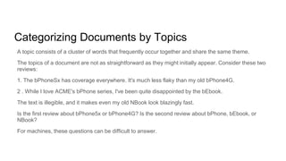 Categorizing Documents by Topics
A topic consists of a cluster of words that frequently occur together and share the same theme.
The topics of a document are not as straightforward as they might initially appear. Consider these two
reviews:
1. The bPhoneSx has coverage everywhere. It's much less flaky than my old bPhone4G.
2 . While I love ACME's bPhone series, I've been quite disappointed by the bEbook.
The text is illegible, and it makes even my old NBook look blazingly fast.
Is the first review about bPhone5x or bPhone4G? Is the second review about bPhone, bEbook, or
NBook?
For machines, these questions can be difficult to answer.
 