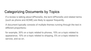 Categorizing Documents by Topics
If a review is talking about bPhoneSx, the term bPhoneSx and related terms
(such as phone and ACME) are likely to appear frequently.
A document typically consists of multiple themes running through the text in
different proportions-
for example, 30% on a topic related to phones, 15% on a topic related to
appearance, 10% on a topic related to shipping, 5% on a topic related to
service, and so on.
 