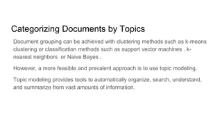 Categorizing Documents by Topics
Document grouping can be achieved with clustering methods such as k-means
clustering or classification methods such as support vector machines . k-
nearest neighbors or Naive Bayes .
However, a more feasible and prevalent approach is to use topic modeling.
Topic modeling provides tools to automatically organize, search, understand,
and summarize from vast amounts of information.
 