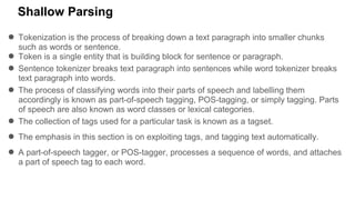 Shallow Parsing
● Tokenization is the process of breaking down a text paragraph into smaller chunks
such as words or sentence.
● Token is a single entity that is building block for sentence or paragraph.
● Sentence tokenizer breaks text paragraph into sentences while word tokenizer breaks
text paragraph into words.
● The process of classifying words into their parts of speech and labelling them
accordingly is known as part-of-speech tagging, POS-tagging, or simply tagging. Parts
of speech are also known as word classes or lexical categories.
● The collection of tags used for a particular task is known as a tagset.
● The emphasis in this section is on exploiting tags, and tagging text automatically.
● A part-of-speech tagger, or POS-tagger, processes a sequence of words, and attaches
a part of speech tag to each word.
 