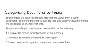 Categorizing Documents by Topics
Topic models are statistical models that examine words from a set of
documents, determine the themes over the text, and discover how the themes
are associated or change over time.
The process of topic modeling can be simplified to the following.
1. Uncover the hidden topical patterns within a corpus.
2. Annotate documents according to these topics.
3. Use annotations to organize, search, and summarize texts.
 
