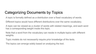 Categorizing Documents by Topics
A topic is formally defined as a distribution over a fixed vocabulary of words.
Different topics would have different distributions over the same vocabulary.
A topic can be viewed as a cluster of words with related meanings, and each word
has a corresponding weight inside this topic.
Note that a word from the vocabulary can reside in multiple topics with different
weights.
Topic models do not necessarily require prior knowledge of the texts.
The topics can emerge solely based on analyzing the text.
 