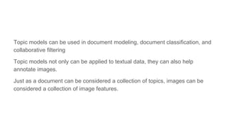Topic models can be used in document modeling, document classification, and
collaborative filtering
Topic models not only can be applied to textual data, they can also help
annotate images.
Just as a document can be considered a collection of topics, images can be
considered a collection of image features.
 