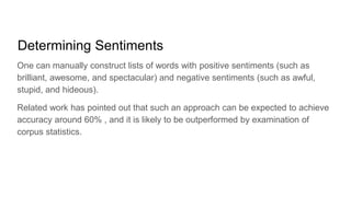 Determining Sentiments
One can manually construct lists of words with positive sentiments (such as
brilliant, awesome, and spectacular) and negative sentiments (such as awful,
stupid, and hideous).
Related work has pointed out that such an approach can be expected to achieve
accuracy around 60% , and it is likely to be outperformed by examination of
corpus statistics.
 