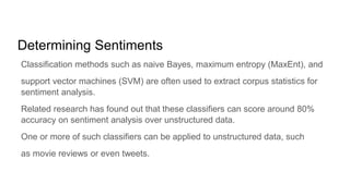 Determining Sentiments
Classification methods such as naive Bayes, maximum entropy (MaxEnt), and
support vector machines (SVM) are often used to extract corpus statistics for
sentiment analysis.
Related research has found out that these classifiers can score around 80%
accuracy on sentiment analysis over unstructured data.
One or more of such classifiers can be applied to unstructured data, such
as movie reviews or even tweets.
 