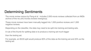 Determining Sentiments
The movie review corpus by Pang et al. includes 2,000 movie reviews collected from an IMDb
archive of the rec.arts.movies.reviews newsgroup.
These movie reviews have been manually tagged into 1,000 positive reviews and 1,000
negative reviews.
Depending on the classifier, the data may need to be split into training and testing sets.
A rule of the thumb for splitting data is to produce a training set much bigger
than the testing set.
For example, an 80/20 split would produce 80% of the data as the training set and 20% as the
testing set.
 
