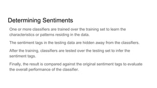 Determining Sentiments
One or more classifiers are trained over the training set to learn the
characteristics or patterns residing in the data.
The sentiment tags in the testing data are hidden away from the classifiers.
After the training, classifiers are tested over the testing set to infer the
sentiment tags.
Finally, the result is compared against the original sentiment tags to evaluate
the overall performance of the classifier.
 
