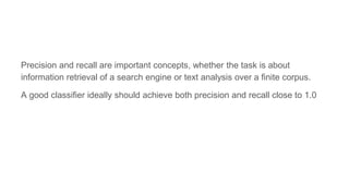Precision and recall are important concepts, whether the task is about
information retrieval of a search engine or text analysis over a finite corpus.
A good classifier ideally should achieve both precision and recall close to 1.0
 