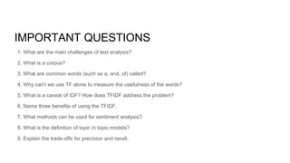 IMPORTANT QUESTIONS
1. What are the main challenges of text analysis?
2. What is a corpus?
3. What are common words (such as a, and, of) called?
4. Why can't we use TF alone to measure the usefulness of the words?
5. What is a caveat of IDF? How does TFIDF address the problem?
6. Name three benefits of using the TFIDF.
7. What methods can be used for sentiment analysis?
8. What is the definition of topic in topic models?
9. Explain the trade-offs for precision and recall.
 