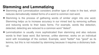 Stemming and Lemmatizing
● Stemming and Lemmatization considers another type of noise in the text, which
reduces derivationally related forms of a word to common root word.
● Stemming is the process of gathering words of similar origin into one word.
Stemming helps us to increase accuracy in our mined text by removing suffixes
and reducing words to their basic forms. For example, words like detection,
detected, detecting are reduced to a common word "detect".
● Lemmatization is usually more sophisticated than stemming and also reduces
words to their base word. But lemmar, unlike stemmer, works on an individual
word with knowledge of the context. Example, word "better" has "good" as its
lemma, but this is not included by stemming because it requires a dictionary look-
up.
 