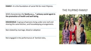 THE FILIPINO FAMILY
Businessmirror.com
FAMILY--It is the foundation of social life for most Filipinos.
WHO characterizes the family as a….” primary social agent in
the promotion of health and well being.
HOUSEHOLD- A group of persons living under one roof and
sharing the same kitchen, and housekeeping arrangements.
Not related by marriage, blood or adoption
Not engaged in the performance of familial roles,
 