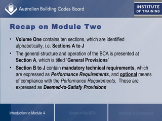 Recap on Module Two
• Volume One contains ten sections, which are identified
alphabetically, i.e. Sections A to J
• The general structure and operation of the BCA is presented at
Section A, which is titled ‘General Provisions’
• Section B to J contain mandatory technical requirements, which
are expressed as Performance Requirements, and optional means
of compliance with the Performance Requirements. These are
expressed as Deemed-to-Satisfy Provisions
Scope of the BCAIntroduction to Module 4 Methods of Compliance
 