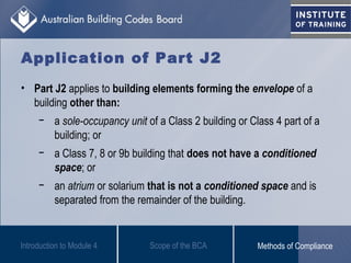 Application of Part J2
• Part J2 applies to building elements forming the envelope of a
building other than:
− a sole-occupancy unit of a Class 2 building or Class 4 part of a
building; or
− a Class 7, 8 or 9b building that does not have a conditioned
space; or
− an atrium or solarium that is not a conditioned space and is
separated from the remainder of the building.
Introduction to Module 4 Scope of the BCA Methods of Compliance
 