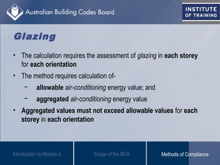 Glazing
• The calculation requires the assessment of glazing in each storey
for each orientation
• The method requires calculation of-
− allowable air-conditioning energy value; and
− aggregated air-conditioning energy value
• Aggregated values must not exceed allowable values for each
storey in each orientation
Introduction to Module 4 Scope of the BCA Methods of Compliance
 