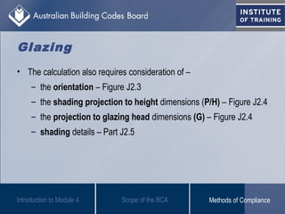• The calculation also requires consideration of –
– the orientation – Figure J2.3
– the shading projection to height dimensions (P/H) – Figure J2.4
– the projection to glazing head dimensions (G) – Figure J2.4
– shading details – Part J2.5
Introduction to Module 4
Glazing
Scope of the BCA Methods of Compliance
 