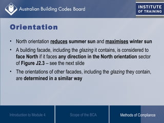 Orientation
• North orientation reduces summer sun and maximises winter sun
• A building facade, including the glazing it contains, is considered to
face North if it faces any direction in the North orientation sector
of Figure J2.3 – see the next slide
• The orientations of other facades, including the glazing they contain,
are determined in a similar way
Introduction to Module 4 Scope of the BCA Methods of Compliance
 