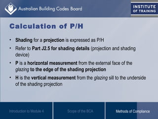 Calculation of P/H
• Shading for a projection is expressed as P/H
• Refer to Part J2.5 for shading details (projection and shading
device)
• P is a horizontal measurement from the external face of the
glazing to the edge of the shading projection
• H is the vertical measurement from the glazing sill to the underside
of the shading projection
Introduction to Module 4 Scope of the BCA Methods of Compliance
 