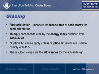 • First calculation – measure the facade area of each storey for
each orientation
• Multiply each facade area by the energy index obtained from
Table J2.4a
• “Option A” values apply unless “Option B” values are used to
comply with J1.5
• The resulting values are the allowances for the actual design
Introduction to Module 4
Glazing
Scope of the BCA Methods of Compliance
 