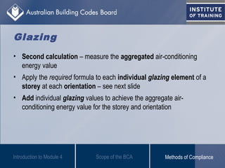 • Second calculation – measure the aggregated air-conditioning
energy value
• Apply the required formula to each individual glazing element of a
storey at each orientation – see next slide
• Add individual glazing values to achieve the aggregate air-
conditioning energy value for the storey and orientation
Introduction to Module 4
Glazing
Scope of the BCA Methods of Compliance
 