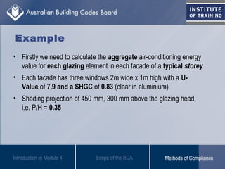 • Firstly we need to calculate the aggregate air-conditioning energy
value for each glazing element in each facade of a typical storey
• Each facade has three windows 2m wide x 1m high with a U-
Value of 7.9 and a SHGC of 0.83 (clear in aluminium)
• Shading projection of 450 mm, 300 mm above the glazing head,
i.e. P/H = 0.35
Introduction to Module 4
Example
Scope of the BCA Methods of Compliance
 