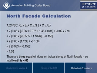 North Facade Calculation
A1(SHGC1 [CA x SH1+ CB x SC1] + CC x U1)
= 2 (0.83 x [-0.06 x 0.975 + 1.46 x 0.81] + -0.02 x 7.9)
= 2 (0.83 x [-0.0585 + 1.1826] + -0.158)
= 2 (0.83 x [1.124] + -0.158)
= 2 (0.933 + -0.158)
= 1.55
There are three equal windows on typical storey of North facade – so
total North is 4.65
Introduction to Module 4 Scope of the BCA Methods of Compliance
 