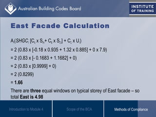 East Facade Calculation
A1(SHGC1 [CA x SH1+ CB x SC1] + CC x U1)
= 2 (0.83 x [-0.18 x 0.935 + 1.32 x 0.885] + 0 x 7.9)
= 2 (0.83 x [- 0.1683 + 1.1682] + 0)
= 2 (0.83 x [0.9999] + 0)
= 2 (0.8299)
= 1.66
There are three equal windows on typical storey of East facade – so
total East is 4.98
Introduction to Module 4 Scope of the BCA Methods of Compliance
 