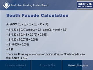 South Facade Calculation
A1(SHGC1 [CA x SH1+ CB x SC1] + CCx U1)
= 2 (0.83 x [-0.47 x 0.943 + 0.41 x 0.908] + 0.07 x 7.9)
= 2 (0.83 x [-0.443 + 0.372] + 0.553)
= 2 (0.83 x [-0.071] + 0.553)
= 2 (-0.059 + 0.553)
= 0.99
There are three equal windows on typical storey of South facade – so
total South is 2.97
Introduction to Module 4 Scope of the BCA Methods of Compliance
 