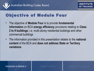 Objective of Module Four
• The objective of Module Four is to provide fundamental
information on BCA energy efficiency provisions relating to Class
2 to 9 buildings; i.e. multi-storey residential buildings and other
commercial buildings
• The information provided in this presentation relates to the national
content of the BCA and does not address State or Territory
variations
Scope of the BCAIntroduction to Module 4 Methods of Compliance
 