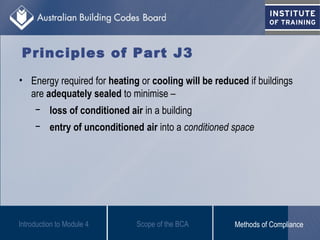 Principles of Part J3
• Energy required for heating or cooling will be reduced if buildings
are adequately sealed to minimise –
− loss of conditioned air in a building
− entry of unconditioned air into a conditioned space
Introduction to Module 4 Scope of the BCA Methods of Compliance
 