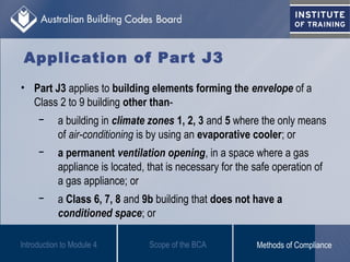 Application of Part J3
• Part J3 applies to building elements forming the envelope of a
Class 2 to 9 building other than-
− a building in climate zones 1, 2, 3 and 5 where the only means
of air-conditioning is by using an evaporative cooler; or
− a permanent ventilation opening, in a space where a gas
appliance is located, that is necessary for the safe operation of
a gas appliance; or
− a Class 6, 7, 8 and 9b building that does not have a
conditioned space; or
Introduction to Module 4 Scope of the BCA Methods of Compliance
 