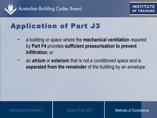 − a building or space where the mechanical ventilation required
by Part F4 provides sufficient pressurisation to prevent
infiltration; or
− an atrium or solarium that is not a conditioned space and is
separated from the remainder of the building by an envelope.
Introduction to Module 4
Application of Part J3
Scope of the BCA Methods of Compliance
 