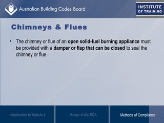 Chimneys & Flues
• The chimney or flue of an open solid-fuel burning appliance must
be provided with a damper or flap that can be closed to seal the
chimney or flue
Introduction to Module 4 Scope of the BCA Methods of Compliance
 