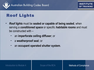 Roof Lights
• Roof lights must be sealed or capable of being sealed, when
serving a conditioned space or specific habitable rooms and must
be constructed with –
− an imperforate ceiling diffuser; or
− a weatherproof seal; or
− an occupant operated shutter system.
Introduction to Module 4 Scope of the BCA Methods of Compliance
 