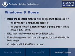 Windows & Doors
Introduction to Module 4
• Doors and openable windows must be fitted with edge seals if in –
– the envelope of a conditioned space; or
– the external fabric of a habitable room or public area in climate
zones 4, 5, 6, 7 and 8.
• Edge seals may be compressible or fibrous strips
• External swing doors must have a draft protection device fitted to the
bottom edge.
• Compliance with AS 2047 is acceptable
Scope of the BCA Methods of Compliance
 