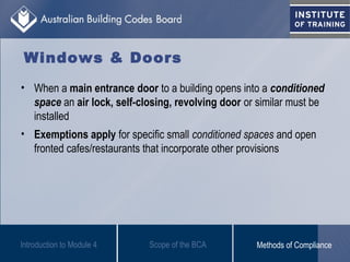 • When a main entrance door to a building opens into a conditioned
space an air lock, self-closing, revolving door or similar must be
installed
• Exemptions apply for specific small conditioned spaces and open
fronted cafes/restaurants that incorporate other provisions
Introduction to Module 4
Windows & Doors
Scope of the BCA Methods of Compliance
 