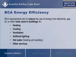 BCA Energy Efficiency
BCA requirements aim to reduce the use of energy from electricity, gas,
oil, or other fuels used in buildings for:
• Heating
• Cooling
• Ventilation
• Artificial lighting
• Hot water (heating and sanitary)
• Other services
Scope of the BCAIntroduction to Module 4 Methods of Compliance
 