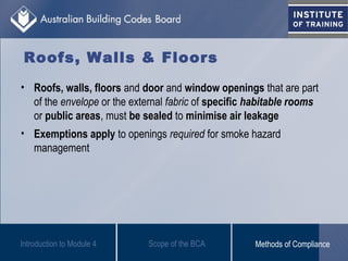 Roofs, Walls & Floors
• Roofs, walls, floors and door and window openings that are part
of the envelope or the external fabric of specific habitable rooms
or public areas, must be sealed to minimise air leakage
• Exemptions apply to openings required for smoke hazard
management
Introduction to Module 4 Scope of the BCA Methods of Compliance
 