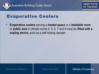 Evaporative Coolers
• Evaporative coolers serving a heated space or a habitable room
or public area in climate zones 4, 5, 6, 7 and 8 must be fitted with a
sealing device, such as a self-closing damper.
Introduction to Module 4 Scope of the BCA Methods of Compliance
 