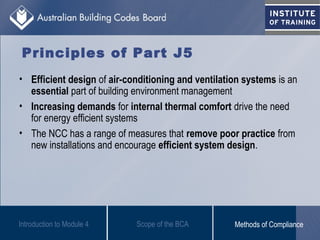 Principles of Part J5
• Efficient design of air-conditioning and ventilation systems is an
essential part of building environment management
• Increasing demands for internal thermal comfort drive the need
for energy efficient systems
• The NCC has a range of measures that remove poor practice from
new installations and encourage efficient system design.
Introduction to Module 4 Scope of the BCA Methods of Compliance
 