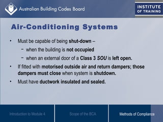 Air-Conditioning Systems
• Must be capable of being shut-down –
− when the building is not occupied
− when an external door of a Class 3 SOU is left open.
• If fitted with motorised outside air and return dampers; those
dampers must close when system is shutdown.
• Must have ductwork insulated and sealed.
Introduction to Module 4 Scope of the BCA Methods of Compliance
 