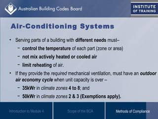 • Serving parts of a building with different needs must–
− control the temperature of each part (zone or area)
− not mix actively heated or cooled air
− limit reheating of air.
• If they provide the required mechanical ventilation, must have an outdoor
air economy cycle when unit capacity is over –
− 35kWr in climate zones 4 to 8; and
− 50kWr in climate zones 2 & 3 (Exemptions apply).
Introduction to Module 4
Air-Conditioning Systems
Scope of the BCA Methods of Compliance
 