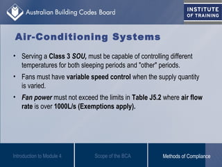 • Serving a Class 3 SOU, must be capable of controlling different
temperatures for both sleeping periods and "other" periods.
• Fans must have variable speed control when the supply quantity
is varied.
• Fan power must not exceed the limits in Table J5.2 where air flow
rate is over 1000L/s (Exemptions apply).
Introduction to Module 4
Air-Conditioning Systems
Scope of the BCA Methods of Compliance
 