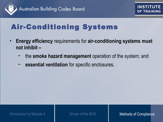 • Energy efficiency requirements for air-conditioning systems must
not inhibit –
− the smoke hazard management operation of the system; and
− essential ventilation for specific enclosures.
Introduction to Module 4
Air-Conditioning Systems
Scope of the BCA Methods of Compliance
 