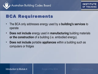 BCA Requirements
• The BCA only addresses energy used by a building's services to
operate
• Does not include energy used in manufacturing building materials
or the construction of a building (i.e. embodied energy).
• Does not include portable appliances within a building such as
computers or fridges
Scope of the BCAIntroduction to Module 4 Methods of Compliance
 